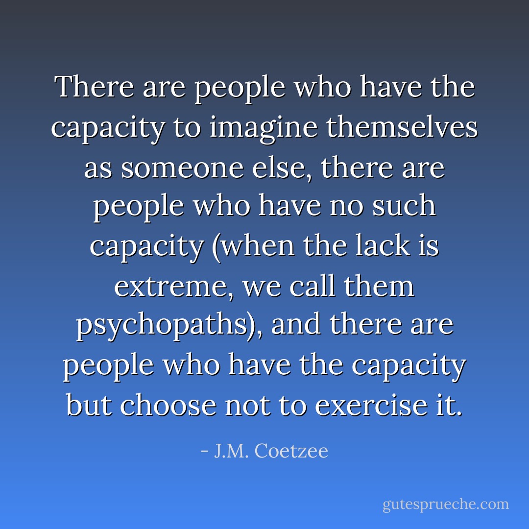 There are people who have the capacity to imagine themselves as someone else, there are people who have no such capacity (when the lack is extreme, we call them psychopaths), and there are people who have the capacity but choose not to exercise it. - J.M. Coetzee