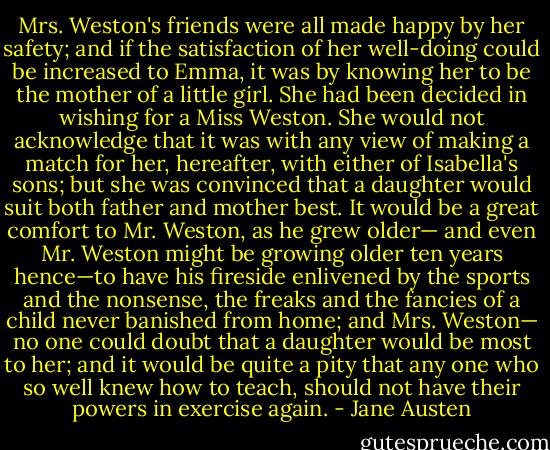 Mrs. Weston's friends were all made happy by her safety; and if the satisfaction of her well-doing could be increased to Emma, it was by knowing her to be the mother of a little girl. She had been decided in wishing for a Miss Weston. She would not acknowledge that it was with any view of making a match for her, hereafter, with either of Isabella's sons; but she was convinced that a daughter would suit both father and mother best. It would be a great comfort to Mr. Weston, as he grew older— and even Mr. Weston might be growing older ten years hence—to have his fireside enlivened by the sports and the nonsense, the freaks and the fancies of a child never banished from home; and Mrs. Weston— no one could doubt that a daughter would be most to her; and it would be quite a pity that any one who so well knew how to teach, should not have their powers in exercise again. - Jane Austen