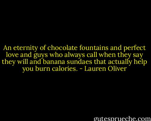 An eternity of chocolate fountains and perfect love and guys who always call when they say they will and banana sundaes that actually help you burn calories. - Lauren Oliver