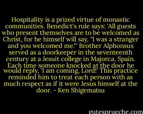 Hospitality is a prized virtue of monastic communities. Benedict's rule says: 'All guests who present themselves are to be welcomed as Christ, for he himself will say, "I was a stranger and you welcomed me."' Brother Alphonsus served as a doorkeeper in the seventeenth century at a Jesuit college in Majorca, Spain. Each time someone knocked at the door he would reply, 'I am coming, Lord!' This practice reminded him to treat each person with as much respect as if it were Jesus himself at the door. - Ken Shigematsu