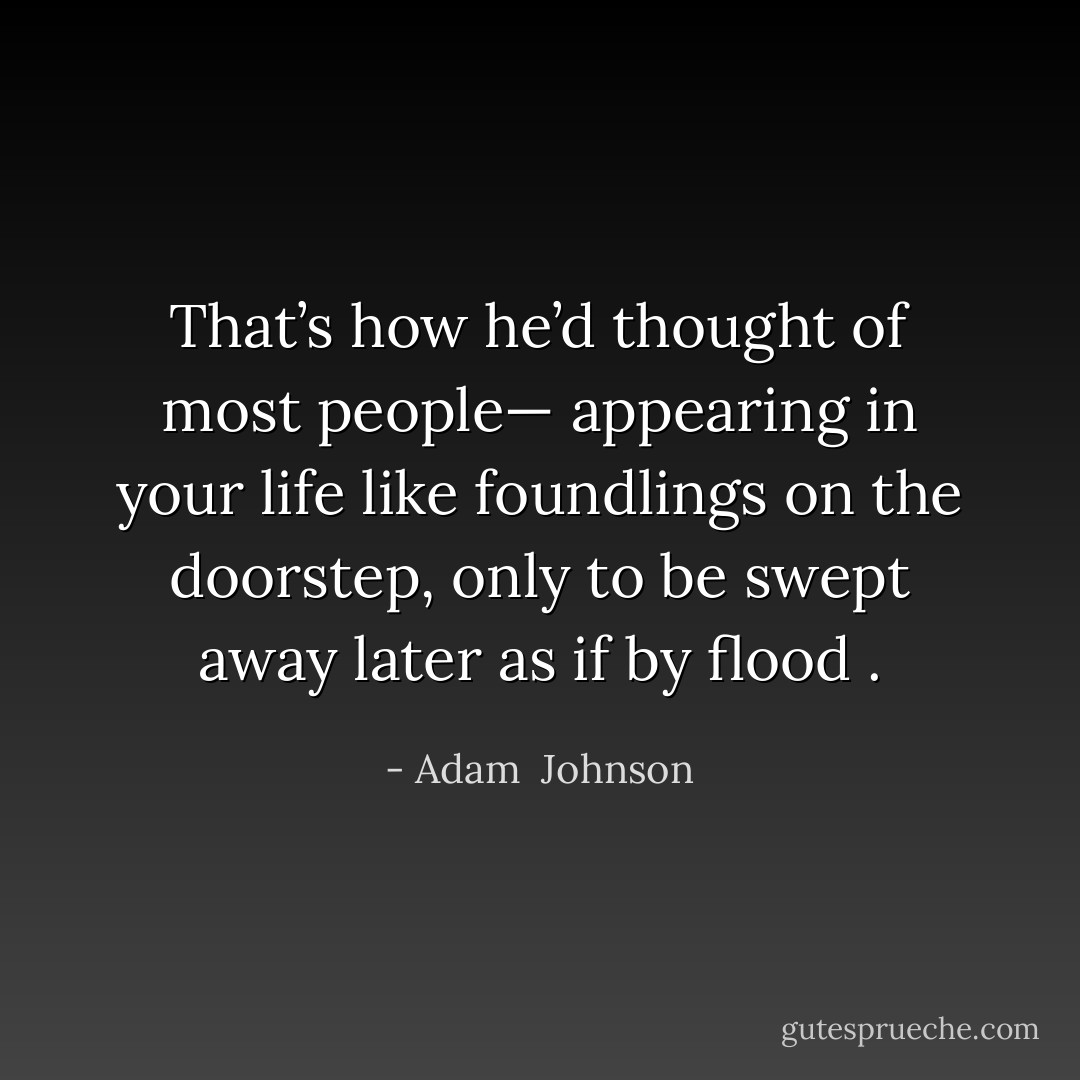 That’s how he’d thought of most people— appearing in your life like foundlings on the doorstep, only to be swept away later as if by flood . - Adam  Johnson