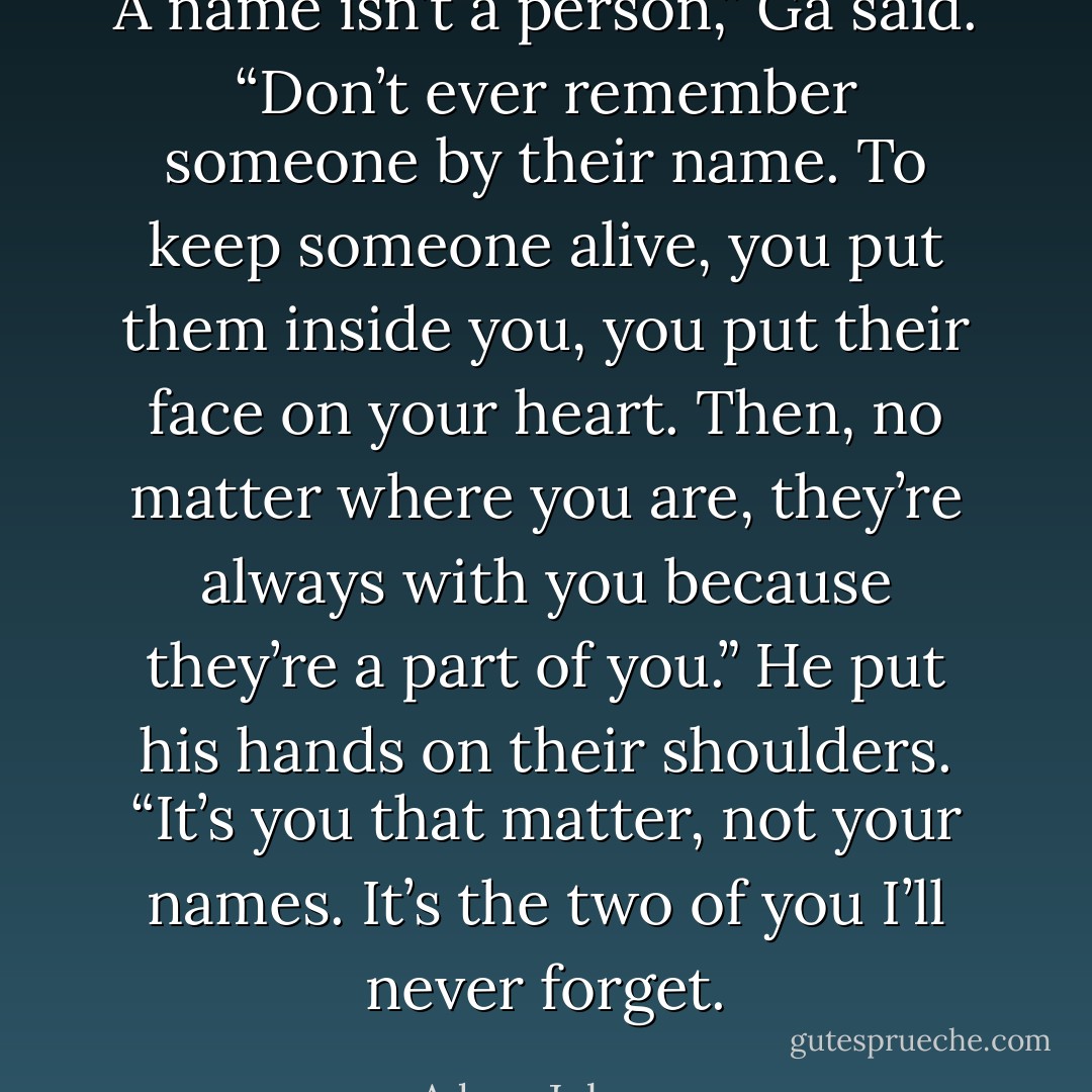 A name isn’t a person,” Ga said. “Don’t ever remember someone by their name. To keep someone alive, you put them inside you, you put their face on your heart. Then, no matter where you are, they’re always with you because they’re a part of you.” He put his hands on their shoulders. “It’s you that matter, not your names. It’s the two of you I’ll never forget. - Adam  Johnson