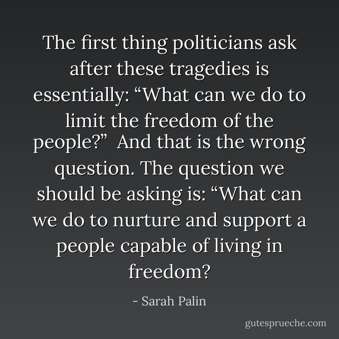 The first thing politicians ask after these tragedies is essentially: “What can we do to limit the freedom of the people?”<br /><br />And that is the wrong question. The question we should be asking is: “What can we do to nurture and support a people capable of living in freedom? - Sarah Palin
