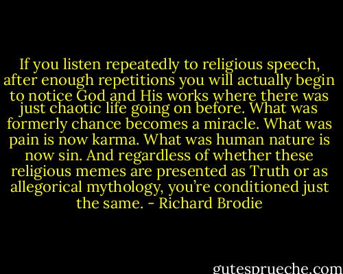 If you listen repeatedly to religious speech, after enough repetitions you will actually begin to notice God and His works where there was just chaotic life going on before. What was formerly chance becomes a miracle. What was pain is now karma. What was human nature is now sin. And regardless of whether these religious memes are presented as Truth or as allegorical mythology, you’re conditioned just the same. - Richard Brodie