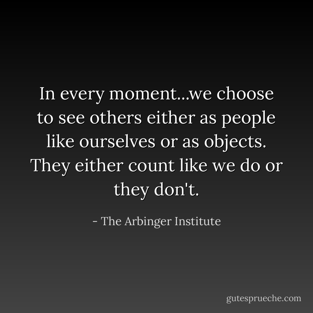 In every moment...we choose to see others either as people like ourselves or as objects. They either count like we do or they don't. - The Arbinger Institute