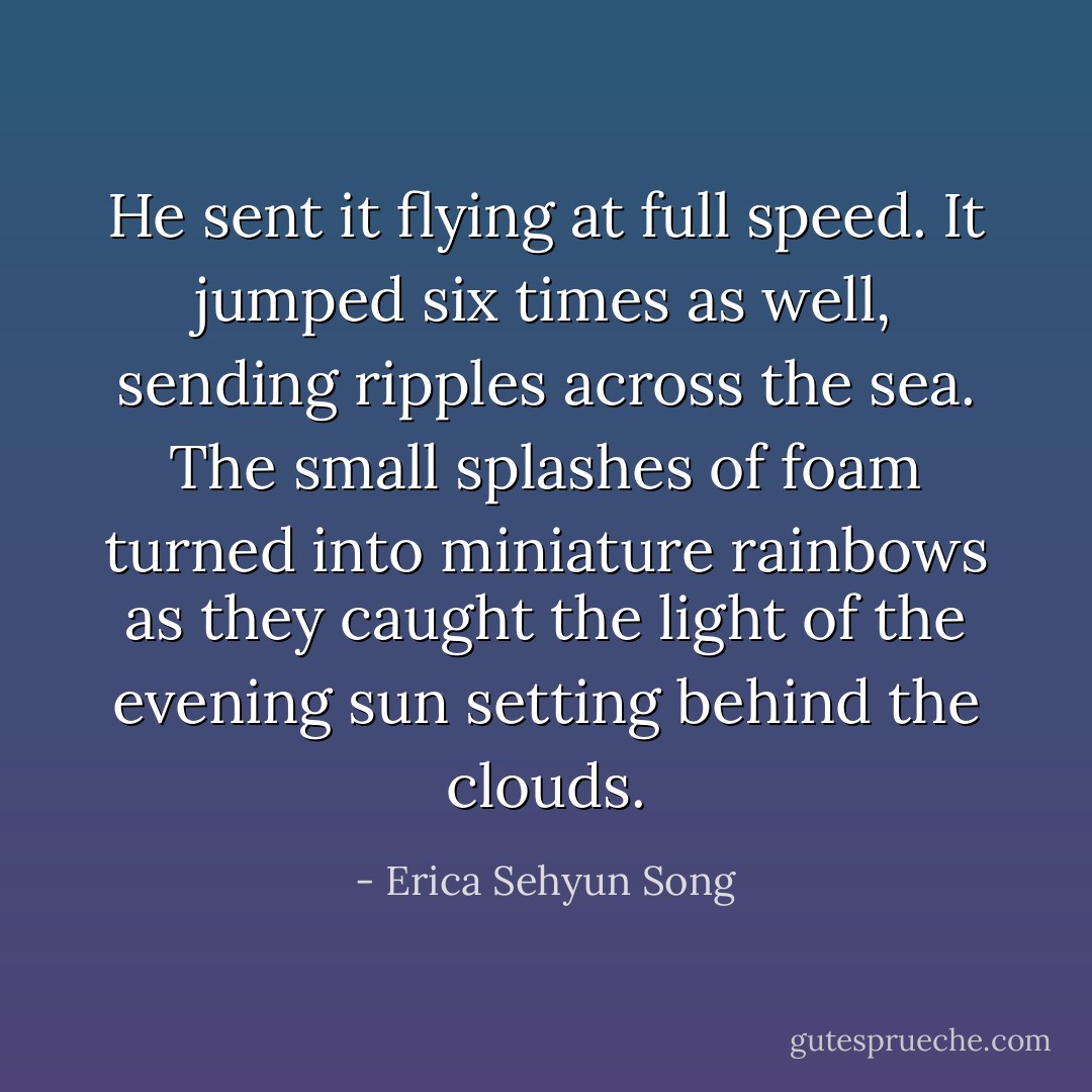 He sent it flying at full speed. It jumped six times as well, sending ripples across the sea. The small splashes of foam turned into miniature rainbows as they caught the light of the evening sun setting behind the clouds. - Erica Sehyun Song