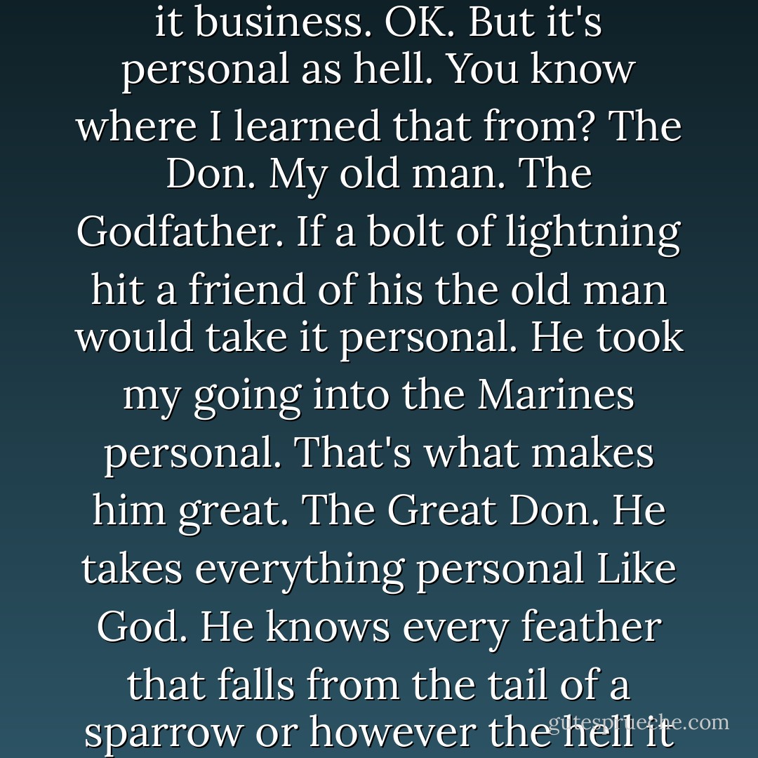 Tom, don't let anybody kid you. It's all personal, every bit of business. Every piece of shit every man has to eat every day of his life is personal. They call it business. OK. But it's personal as hell. You know where I learned that from? The Don. My old man. The Godfather. If a bolt of lightning hit a friend of his the old man would take it personal. He took my going into the Marines personal. That's what makes him great. The Great Don. He takes everything personal Like God. He knows every feather that falls from the tail of a sparrow or however the hell it goes? Right? And you know something? Accidents don't happen to people who take accidents as a personal insult. - Mario Puzo