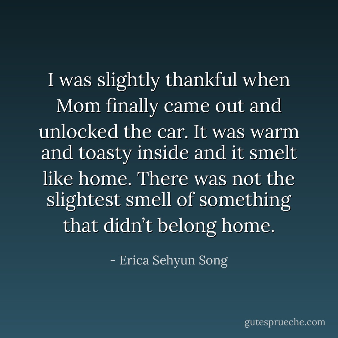 I was slightly thankful when Mom finally came out and unlocked the car. It was warm and toasty inside and it smelt like home. There was not the slightest smell of something that didn’t belong home. - Erica Sehyun Song