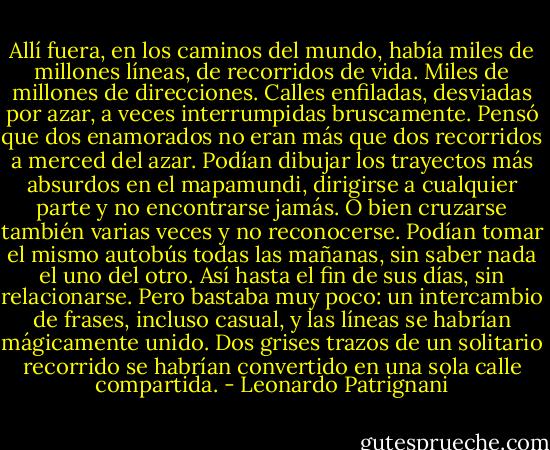 Allí fuera, en los caminos del mundo, había miles de millones líneas, de recorridos de vida. Miles de millones de direcciones. Calles enfiladas, desviadas por azar, a veces interrumpidas bruscamente. Pensó que dos enamorados no eran más que dos recorridos a merced del azar. Podían dibujar los trayectos más absurdos en el mapamundi, dirigirse a cualquier parte y no encontrarse jamás. O bien cruzarse también varias veces y no reconocerse. Podían tomar el mismo autobús todas las mañanas, sin saber nada el uno del otro. Así hasta el fin de sus días, sin relacionarse. Pero bastaba muy poco: un intercambio de frases, incluso casual, y las líneas se habrían mágicamente unido. Dos grises trazos de un solitario recorrido se habrían convertido en una sola calle compartida. - Leonardo Patrignani