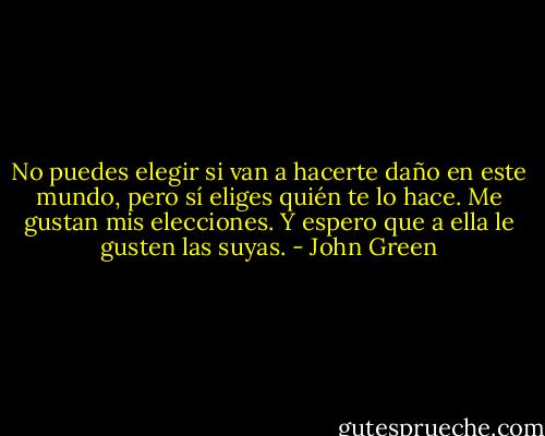 No puedes elegir si van a hacerte daño en este mundo, pero sí eliges quién te lo hace. Me gustan mis elecciones. Y espero que a ella le gusten las suyas. - John Green