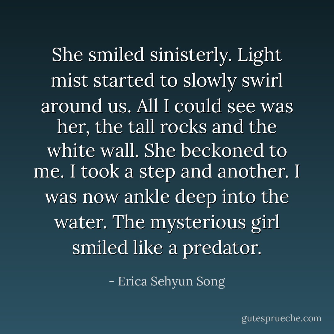 She smiled sinisterly. Light mist started to slowly swirl around us. All I could see was her, the tall rocks and the white wall. She beckoned to me. I took a step and another. I was now ankle deep into the water. The mysterious girl smiled like a predator. - Erica Sehyun Song
