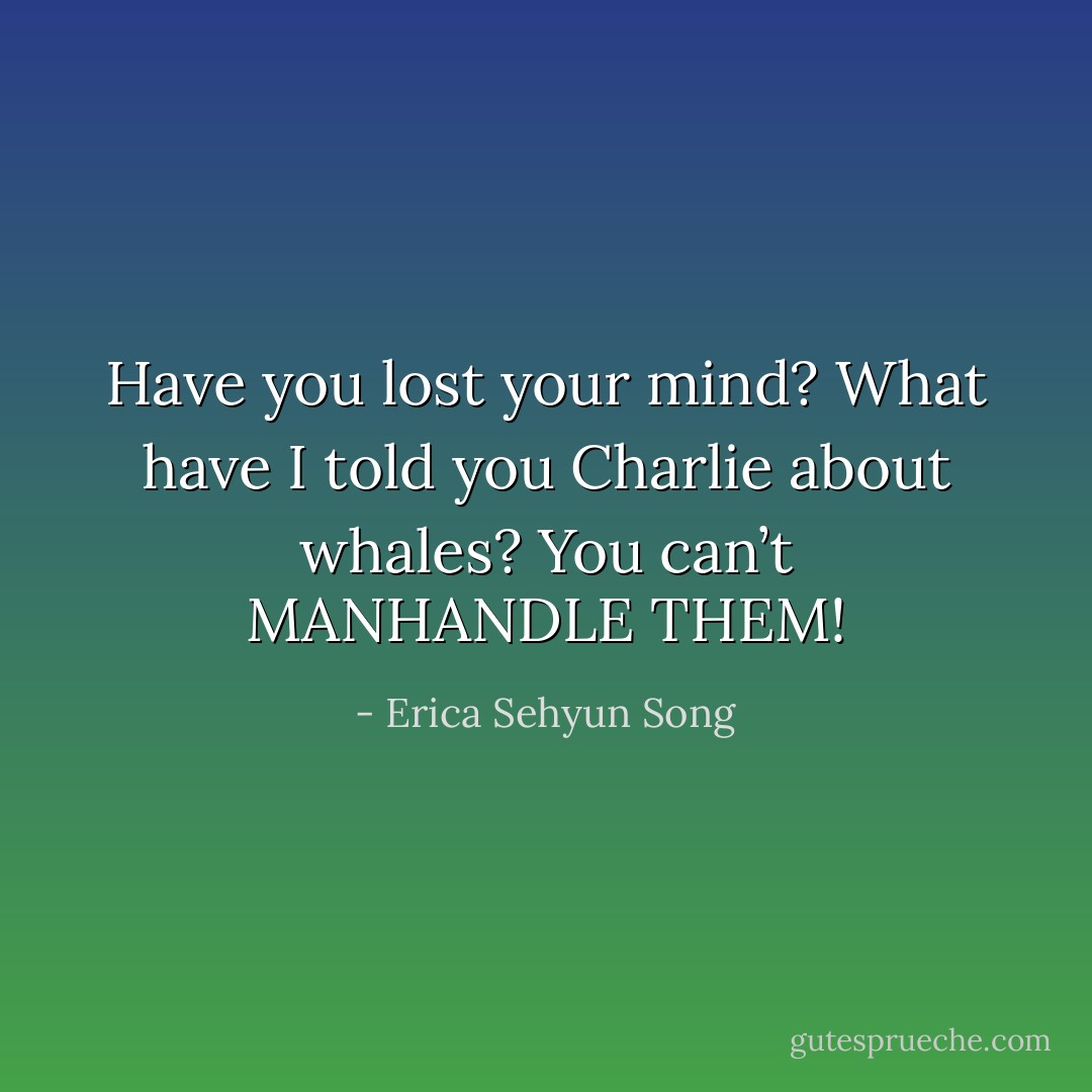 Have you lost your mind? What have I told you Charlie about whales? You can’t MANHANDLE THEM! - Erica Sehyun Song