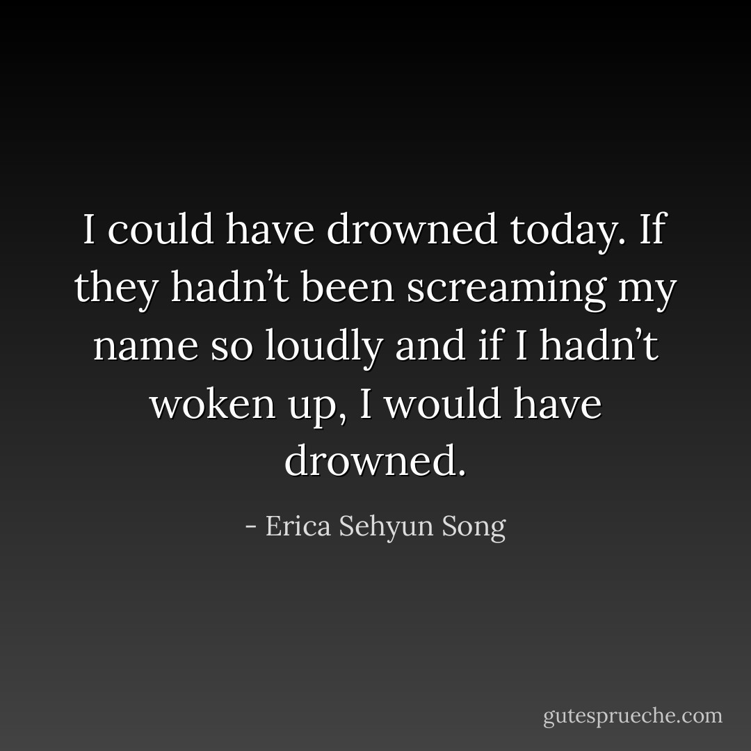 I could have drowned today. If they hadn’t been screaming my name so loudly and if I hadn’t woken up, I would have drowned. - Erica Sehyun Song