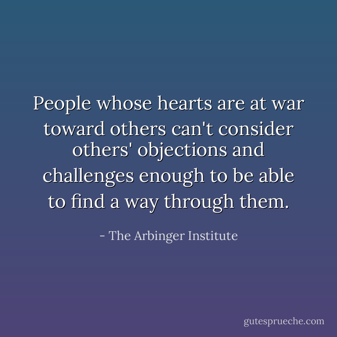 People whose hearts are at war toward others can't consider others' objections and challenges enough to be able to find a way through them. - The Arbinger Institute