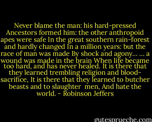 Never blame the man: his hard-pressed<br />Ancestors formed him: the other anthropoid apes were safe<br />In the great southern rain-forest and hardly changed<br />In a million years: but the race of man was made<br />By shock and agony…<br />… a wound was made in the brain<br />When life became too hard, and has never healed.<br />It is there that they learned trembling religion and blood-<br />sacrifice,<br />It is there that they learned to butcher beasts and to slaughter <br />men,<br />And hate the world. - Robinson Jeffers