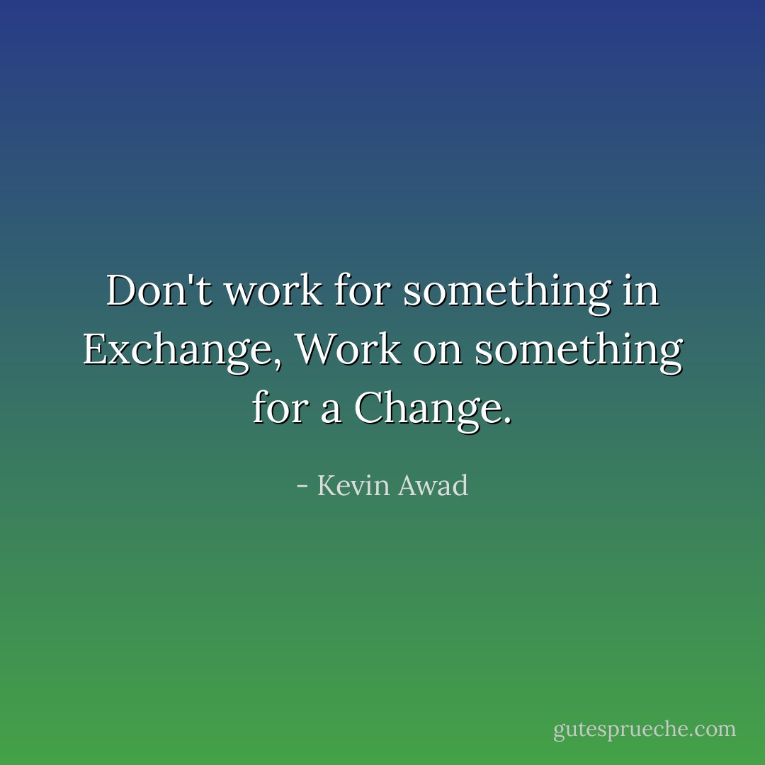 Don't work for something in Exchange, Work on something for a Change. - Kevin Awad