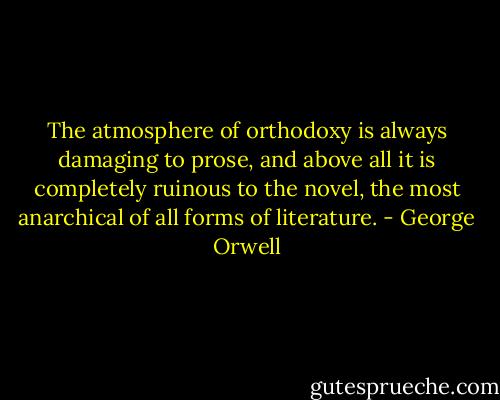 The atmosphere of orthodoxy is always damaging to prose, and above all it is completely ruinous to the novel, the most anarchical of all forms of literature. - George Orwell