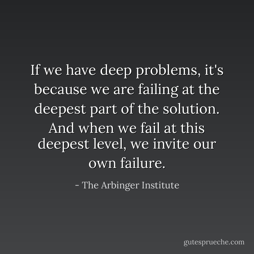 If we have deep problems, it's because we are failing at the deepest part of the solution. And when we fail at this deepest level, we invite our own failure. - The Arbinger Institute