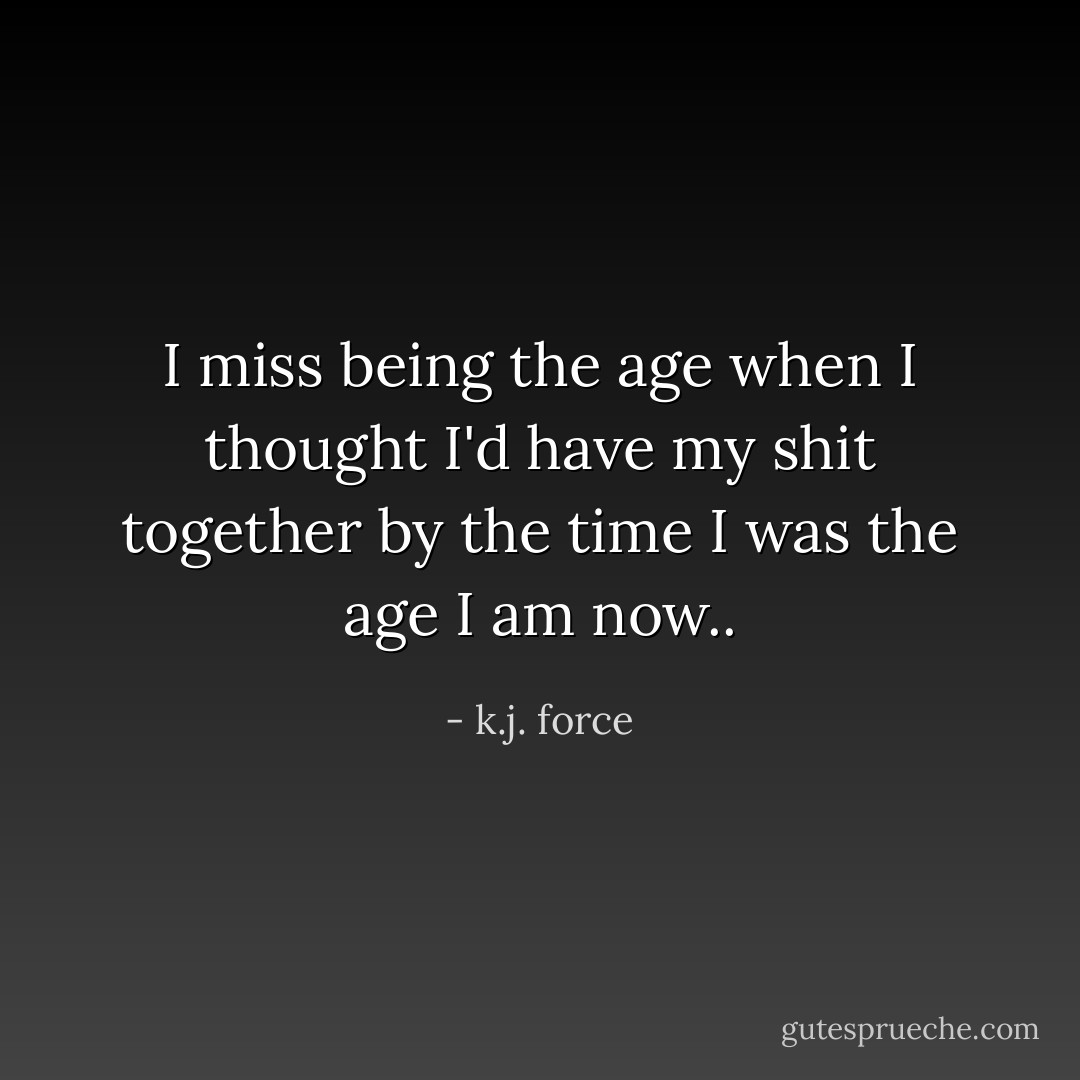 I miss being the age when I thought I'd have my shit together by the time I was the age I am now.. - k.j. force