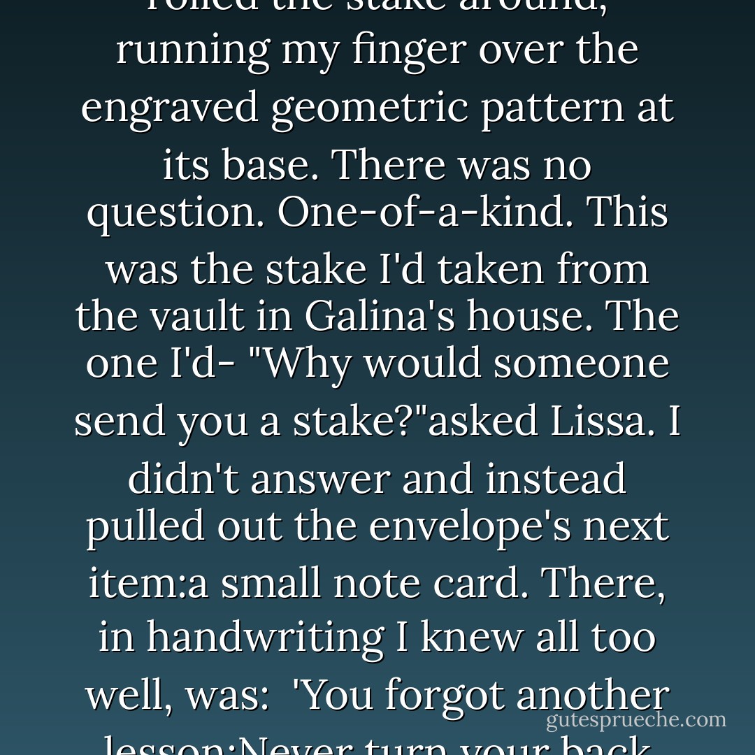 I tore open one side and reached in. My hand closed around something cold and metallic. I knew before I even pulled it out what it was. It was a silver stake.<br />"Oh God," I said.<br />I rolled the stake around, running my finger over the engraved geometric pattern at its base. There was no question. One-of-a-kind. This was the stake I'd taken from the vault in Galina's house. The one I'd-<br />"Why would someone send you a stake?"asked Lissa.<br />I didn't answer and instead pulled out the envelope's next item:a small note card. There, in handwriting I knew all too well, was:<br /><br />'You forgot another lesson:Never turn your back until you know your enemy is dead. Looks like we'll have to go over the lesson the next time I see you-which will be soon.<br />Love, D. - Richelle Mead
