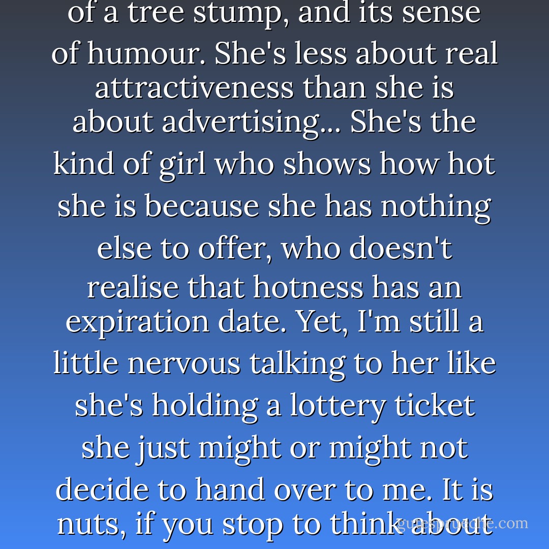 I'm thinking we ought to rethink the whole self-esteem thing. It should almost be a dirty word. I mean, look at Kayla. She has the intelligence of a tree stump, and its sense of humour. She's less about real attractiveness than she is about advertising... She's the kind of girl who shows how hot she is because she has nothing else to offer, who doesn't realise that hotness has an expiration date. Yet, I'm still a little nervous talking to her like she's holding a lottery ticket she just might or might not decide to hand over to me. It is nuts, if you stop to think about it. I give give her this power, and it's kind of like voting some idiot into office. But hey, we're good at that, too. - Deb Caletti