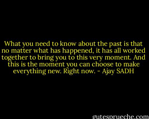 What you need to know about the past is that no matter what has happened, it has all worked together to bring you to this very moment. And this is the moment you can choose to make everything new. Right now. - Ajay SADH