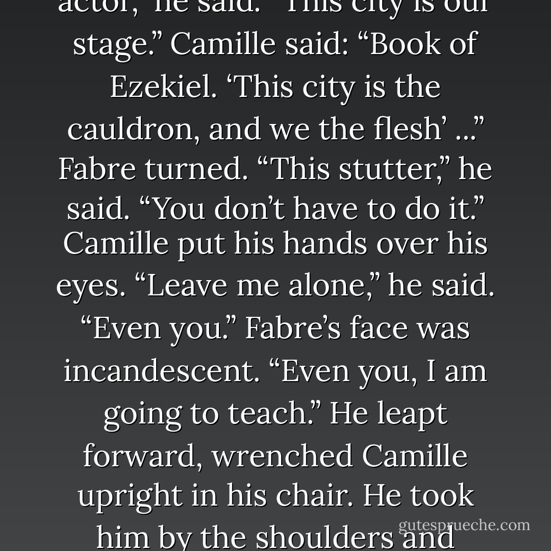 Fabre stood up. He placed his fingertips on d‘Anton’s temples. “Put your fingers here,” he said. “Feel the resonance. Put them here, and here.” He jabbed at d’Anton’s face: below the cheekbones, at the side of his jaw. “I’ll teach you like an actor,” he said. “This city is our stage.”<br />Camille said: “Book of Ezekiel. ‘This city is the cauldron, and we the flesh’ ...”<br />Fabre turned. “This stutter,” he said. “You don’t have to do it.” Camille put his hands over his eyes. “Leave me alone,” he said. “Even you.” Fabre’s face was incandescent. “Even you, I am going to teach.” He leapt forward, wrenched Camille upright in his chair. He took him by the shoulders and shook him. “You’re going to talk properly,” Fabre said. “Even if it kills one of us.” Camille put his hands protectively over his head. Fabre continued to perpetrate violence; d’Anton was too tired to intervene. - Hilary Mantel