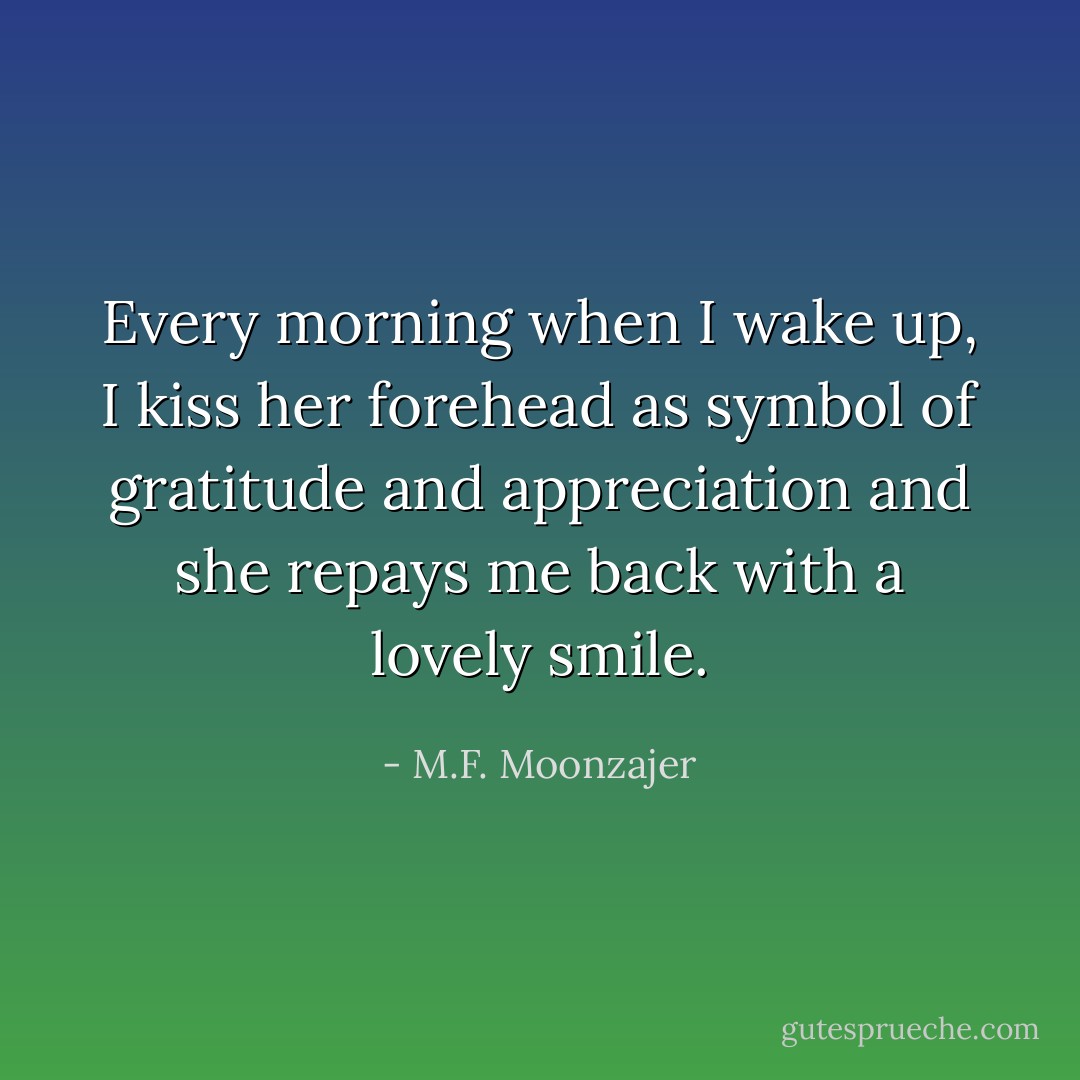 Every morning when I wake up, I kiss her forehead as symbol of gratitude and appreciation and she repays me back with a lovely smile. - M.F. Moonzajer
