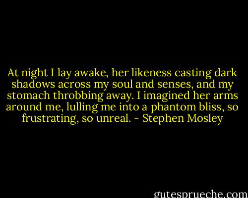 At night I lay awake, her likeness casting dark shadows across my soul and senses, and my stomach throbbing away. I imagined her arms around me, lulling me into a phantom bliss, so frustrating, so unreal. - Stephen Mosley