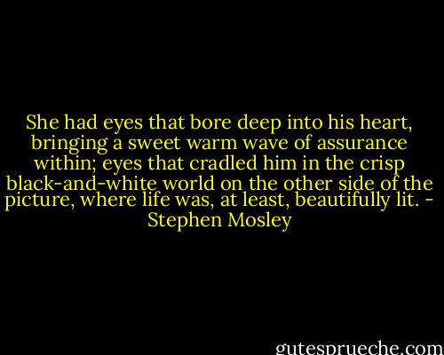 She had eyes that bore deep into his heart, bringing a sweet warm wave of assurance within; eyes that cradled him in the crisp black-and-white world on the other side of the picture, where life was, at least, beautifully lit. - Stephen Mosley