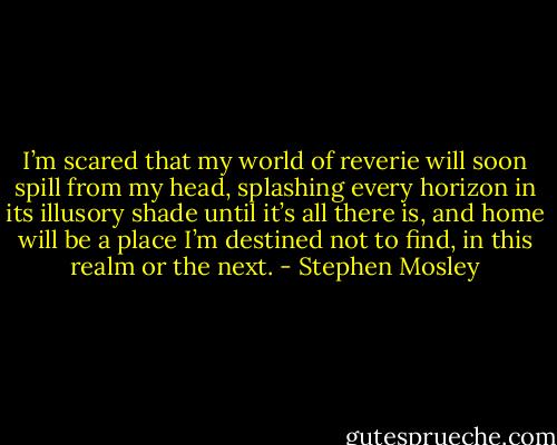 I’m scared that my world of reverie will soon spill from my head, splashing every horizon in its illusory shade until it’s all there is, and home will be a place I’m destined not to find, in this realm or the next. - Stephen Mosley