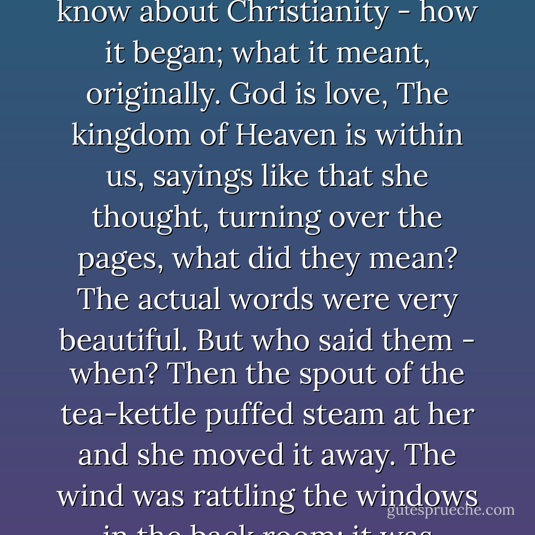 It was better to die, like Eugénie and Digby, in the prime of life with all one's faculties about one. But he wasn't like that, she thought, glancing at the press cuttings. 'A man of singularly handsome presence... shot, fished, and played golf.' No, not like that in the least. He had been a curious man; weak; sensitive; liking titles; liking pictures; and often depressed, she guessed , by his wife's exuberance. She pushed the cuttings away and took up her book. It was odd how different the same person seemed to two different people, she thought. There was Martin, liking Eugénie; and she, liking Digby. She began to read.<br />She had always wanted to know about Christianity - how it began; what it meant, originally. God is love, The kingdom of Heaven is within us, sayings like that she thought, turning over the pages, what did they mean? The actual words were very beautiful. But who said them - when? Then the spout of the tea-kettle puffed steam at her and she moved it away. The wind was rattling the windows in the back room; it was bending the little bushes; they still had no leaves on them. It was what a man said under a fig tree, on a hill, she thought. And then another man wrote it down. But suppose that what that man says is just as false as what this man - she touched the press cuttings with her spoon - says about Digby? And here I am, she thought, looking at the china in the Dutch cabinet, in this drawing-room, getting a little spark from what someone said all those years ago - here it comes (the china was changing from blue to livid) skipping over all those mountains, all those seas. She found her place and began to read. - Virginia Woolf
