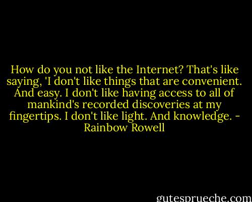 How do you not like the Internet? That's like saying, 'I don't like things that are convenient. And easy. I don't like having access to all of mankind's recorded discoveries at my fingertips. I don't like light. And knowledge. - Rainbow Rowell