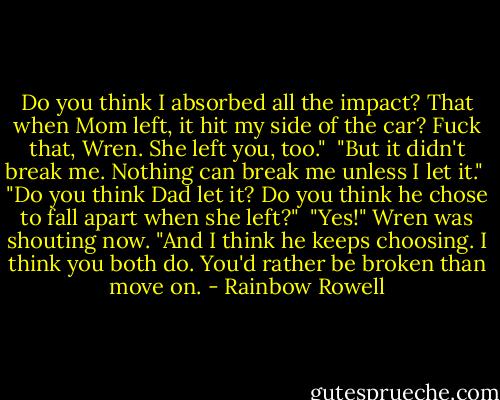 Do you think I absorbed all the impact? That when Mom left, it hit my side of the car? Fuck that, Wren. She left you, too."<br /><br />"But it didn't break me. Nothing can break me unless I let it."<br /><br />"Do you think Dad let it? Do you think he chose to fall apart when she left?"<br /><br />"Yes!" Wren was shouting now. "And I think he keeps choosing. I think you both do. You'd rather be broken than move on. - Rainbow Rowell