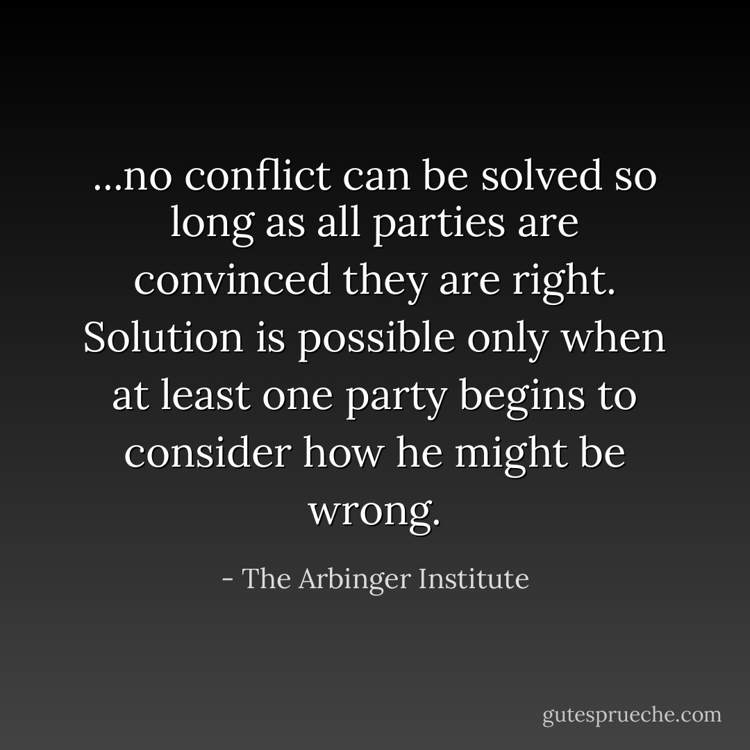 ...no conflict can be solved so long as all parties are convinced they are right. Solution is possible only when at least one party begins to consider how he might be wrong. - The Arbinger Institute