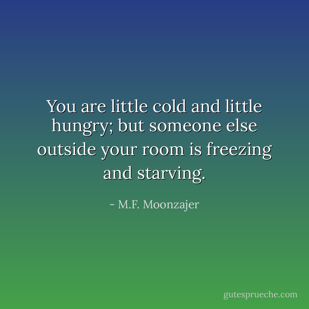 You are little cold and little hungry; but someone else outside your room is freezing and starving. - M.F. Moonzajer