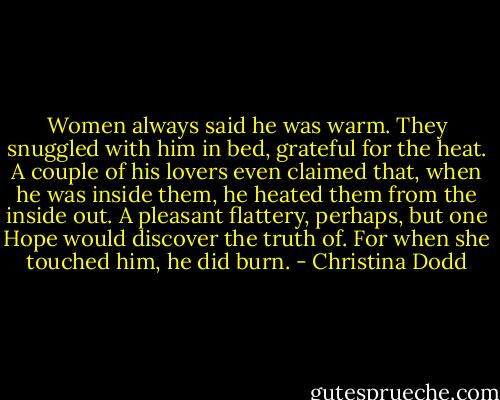 Women always said he was warm. They snuggled with him in bed, grateful for the heat. A couple of his lovers even claimed that, when he was inside them, he heated them from the inside out.<br />A pleasant flattery, perhaps, but one Hope would discover the truth of. For when she touched him, he did burn. - Christina Dodd