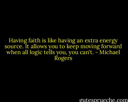 Having faith is like having an extra energy source. It allows you to keep moving forward when all logic tells you, you can't. - Michael Rogers