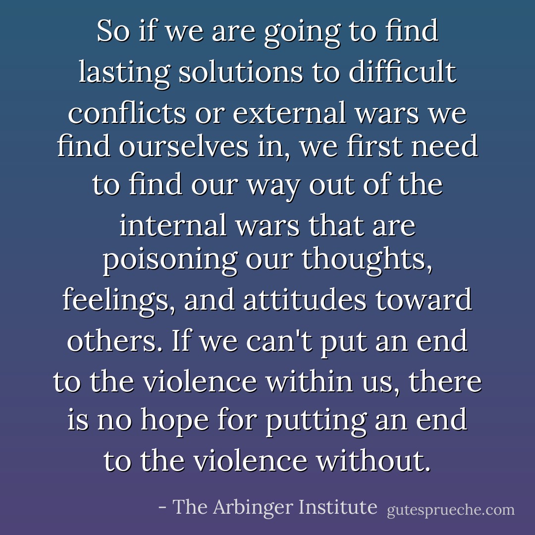 So if we are going to find lasting solutions to difficult conflicts or external wars we find ourselves in, we first need to find our way out of the internal wars that are poisoning our thoughts, feelings, and attitudes toward others. If we can't put an end to the violence within us, there is no hope for putting an end to the violence without. - The Arbinger Institute