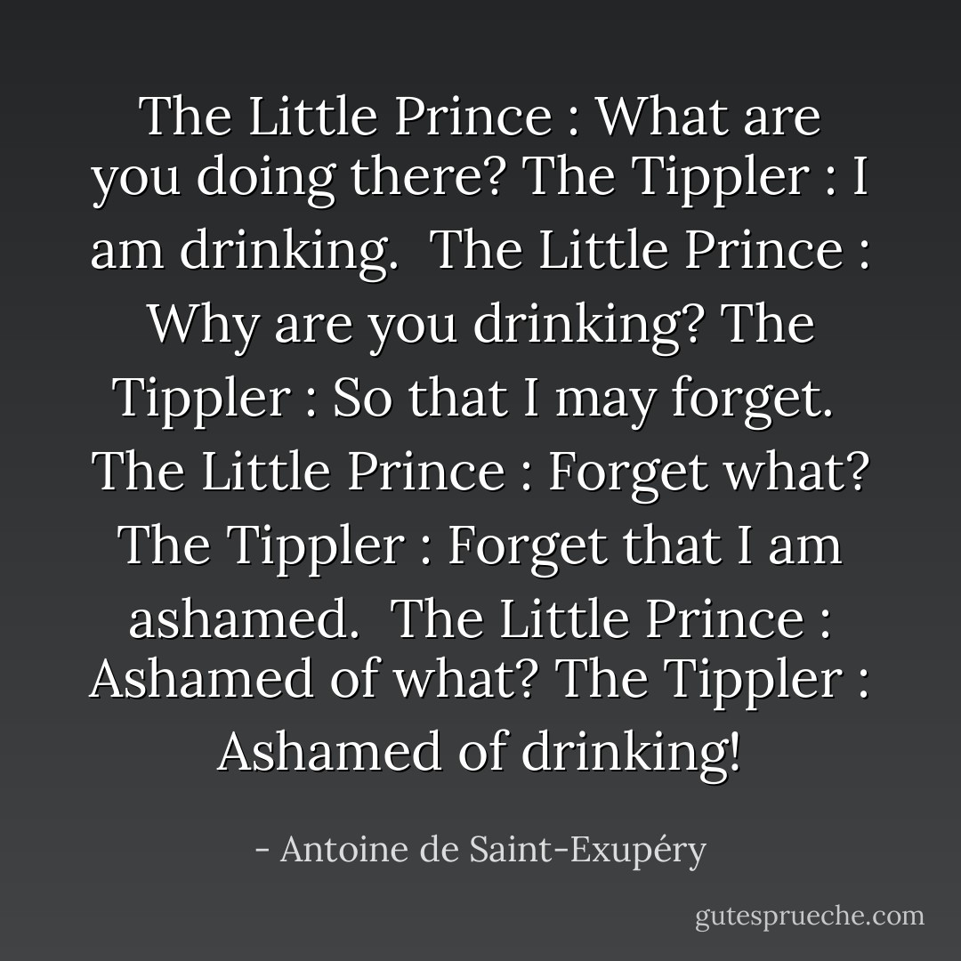The Little Prince : What are you doing there?<br />The Tippler : I am drinking.<br /><br />The Little Prince : Why are you drinking?<br />The Tippler : So that I may forget.<br /><br />The Little Prince : Forget what?<br />The Tippler : Forget that I am ashamed.<br /><br />The Little Prince : Ashamed of what?<br />The Tippler : Ashamed of drinking! - Antoine de Saint-Exupéry