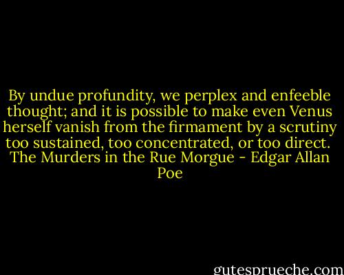 By undue profundity, we perplex and enfeeble thought; and it is possible to make even Venus herself vanish from the firmament by a scrutiny too sustained, too concentrated, or too direct.<br /><br />The Murders in the Rue Morgue - Edgar Allan Poe