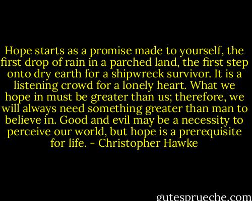 Hope starts as a promise made to yourself, the first drop of rain in a parched land, the first step onto dry earth for a shipwreck survivor. It is a listening crowd for a lonely heart.<br />What we hope in must be greater than us; therefore, we will always need something greater than man to believe in. Good and evil may be a necessity to perceive our world, but hope is a prerequisite for life. - Christopher Hawke