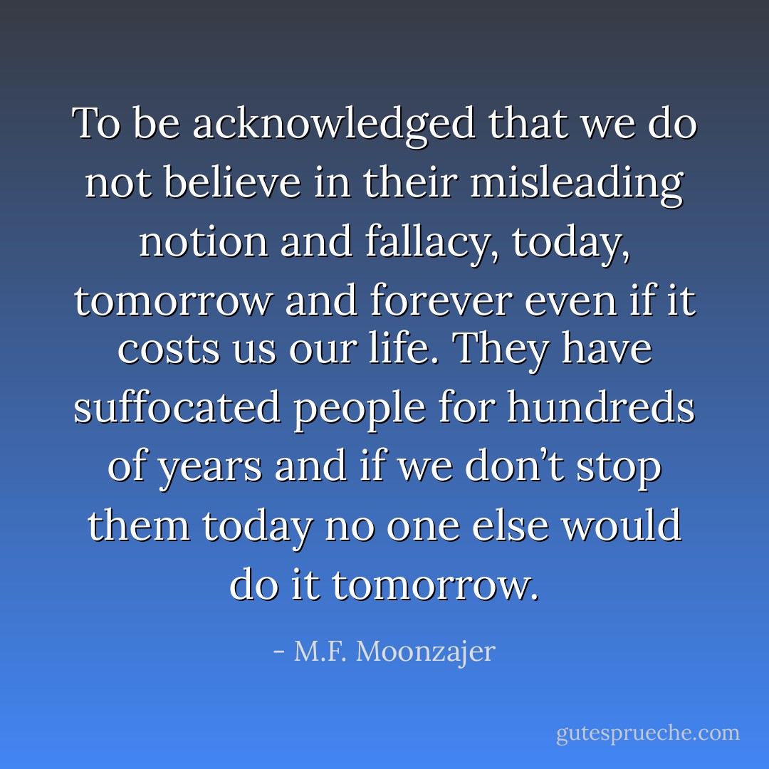 To be acknowledged that we do not believe in their misleading notion and fallacy, today, tomorrow and forever even if it costs us our life. They have suffocated people for hundreds of years and if we don’t stop them today no one else would do it tomorrow. - M.F. Moonzajer