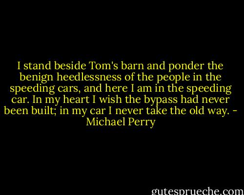 I stand beside Tom's barn and ponder the benign heedlessness of the people in the speeding cars, and here I am in the speeding car. In my heart I wish the bypass had never been built; in my car I never take the old way. - Michael Perry
