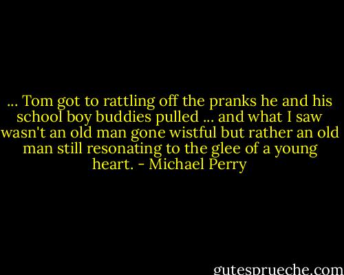 ... Tom got to rattling off the pranks he and his school boy buddies pulled ... and what I saw wasn't an old man gone wistful but rather an old man still resonating to the glee of a young heart. - Michael Perry