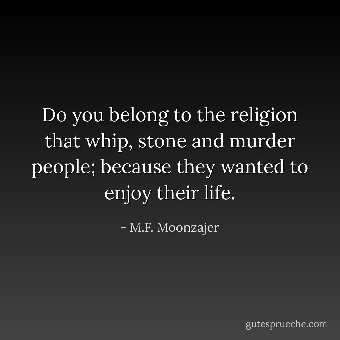 Do you belong to the religion that whip, stone and murder people; because they wanted to enjoy their life. - M.F. Moonzajer