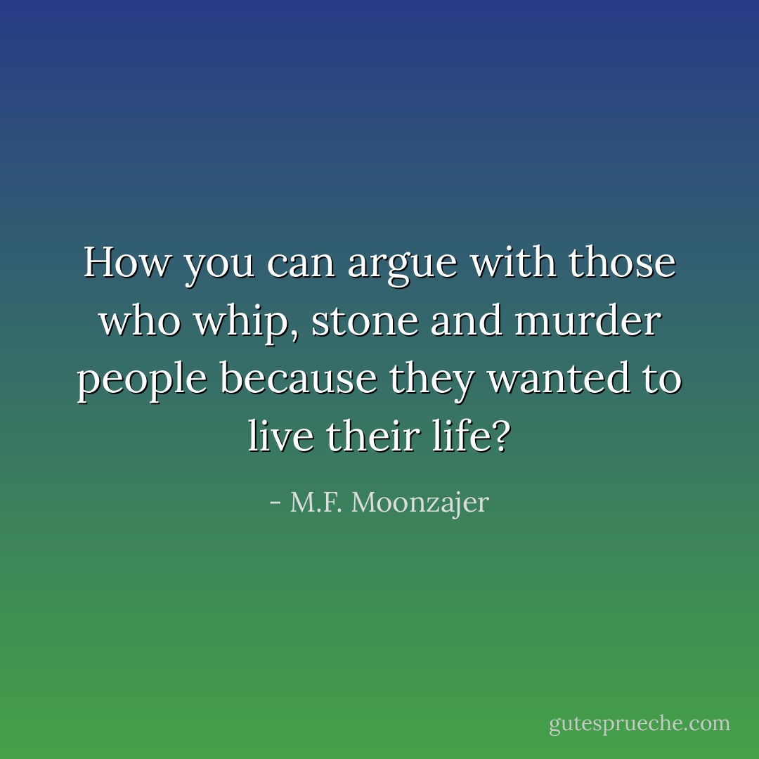 How you can argue with those who whip, stone and murder people because they wanted to live their life? - M.F. Moonzajer
