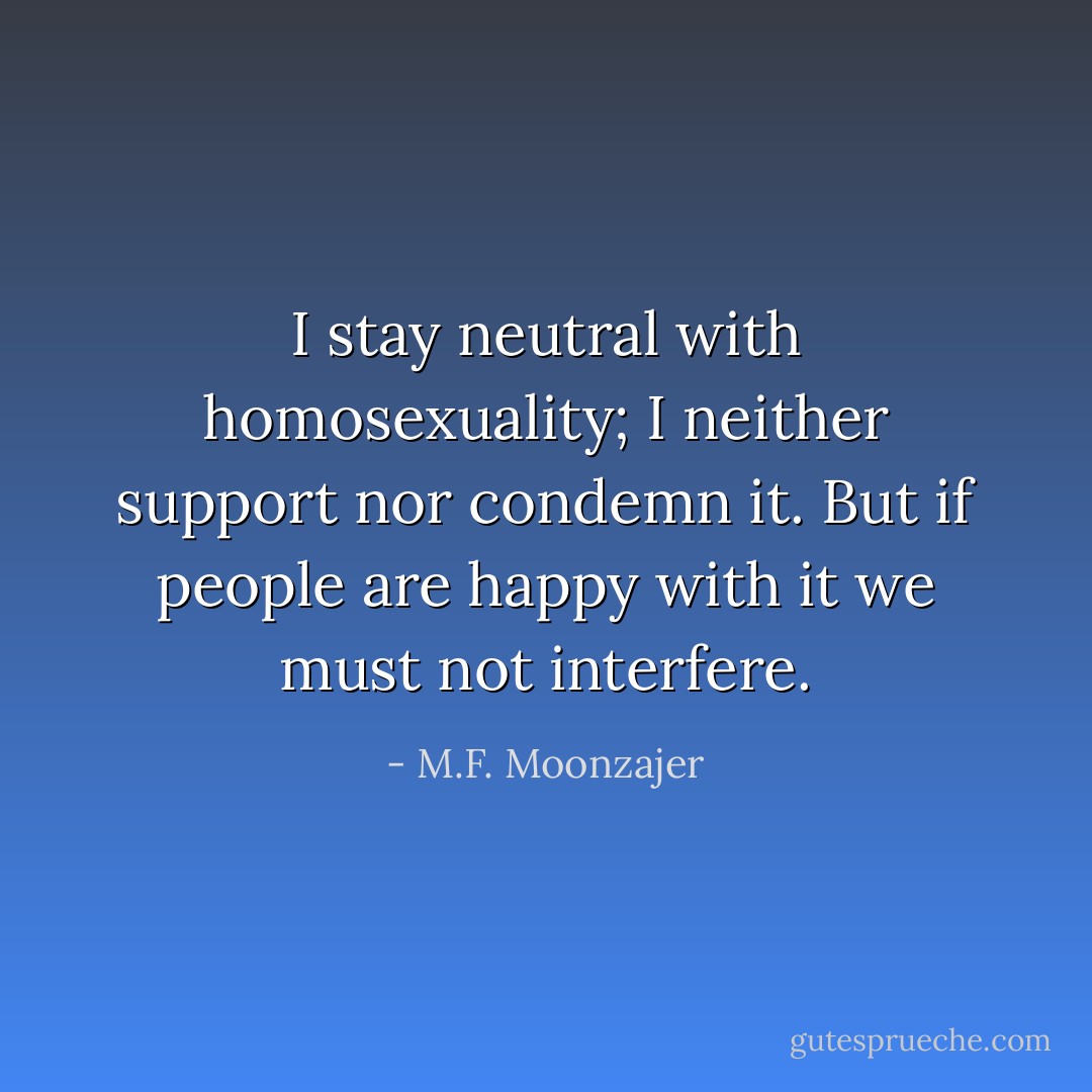 I stay neutral with homosexuality; I neither support nor condemn it. But if people are happy with it we must not interfere. - M.F. Moonzajer