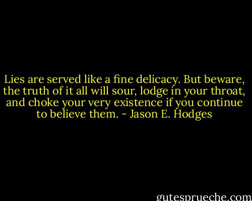 Lies are served like a fine delicacy. But beware, the truth of it all will sour, lodge in your throat, and choke your very existence if you continue to believe them. - Jason E. Hodges