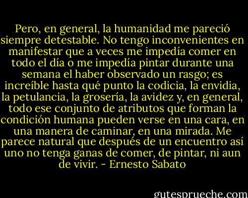 Pero, en general, la humanidad me pareció siempre detestable. No tengo inconvenientes en manifestar que a veces me impedía comer en todo el día o me impedía pintar durante una semana el haber observado un rasgo; es increíble hasta qué punto la codicia, la envidia, la petulancia, la grosería, la avidez y, en general, todo ese conjunto de atributos que forman la condición humana pueden verse en una cara, en una manera de caminar, en una mirada. Me parece natural que después de un encuentro así uno no tenga ganas de comer, de pintar, ni aun de vivir. - Ernesto Sabato